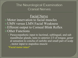 Facial Nerve
Motor innervation to facial muscles
UMN versus LMN Facial Weakness
Efferent output to Corneal Blink Reflex
Other Functions
• Parasympathetic input to lacrimal, sublingual, and sub
mandibular glands, taste to anterior 2/3 of tongue, gener
al sensation to concha of earlobe and small part of scalp
, motor input to stapedius muscle
“Facial motor intact”
 
