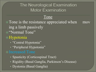 Tone
Tone is the resistance appreciated when mov
ing a limb passively
“Normal Tone”
Hypotonia
• “Central Hypotonia”
• “Peripheral Hypotonia”
Increased Tone
• Spasticity (Corticospinal Tract)
• Rigidity (Basal Ganglia, Parkinson’s Disease)
• Dystonia (Basal Ganglia)
 