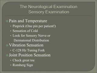 Pain and Temperature
• Pinprick (One pin per patient!)
• Sensation of Cold
• Look for Sensory Nerve or
Dermatomal Distribution
Vibration Sensation
• C-128 Hz Tuning Fork
Joint Position Sensation
• Check great toe
• Romberg Sign
 