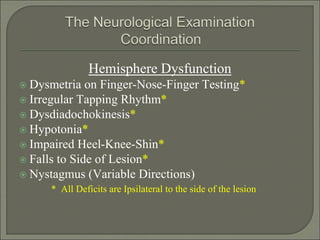 Hemisphere Dysfunction
 Dysmetria on Finger-Nose-Finger Testing*
 Irregular Tapping Rhythm*
 Dysdiadochokinesis*
 Hypotonia*
 Impaired Heel-Knee-Shin*
 Falls to Side of Lesion*
 Nystagmus (Variable Directions)
* All Deficits are Ipsilateral to the side of the lesion
 