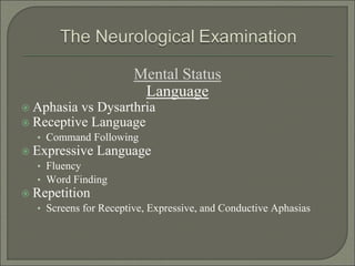 Mental Status
Language
 Aphasia vs Dysarthria
 Receptive Language
• Command Following
 Expressive Language
• Fluency
• Word Finding
 Repetition
• Screens for Receptive, Expressive, and Conductive Aphasias
 