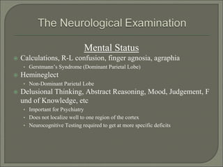Mental Status
 Calculations, R-L confusion, finger agnosia, agraphia
• Gerstmann’s Syndrome (Dominant Parietal Lobe)
 Hemineglect
• Non-Dominant Parietal Lobe
 Delusional Thinking, Abstract Reasoning, Mood, Judgement, F
und of Knowledge, etc
• Important for Psychiatry
• Does not localize well to one region of the cortex
• Neurocognitive Testing required to get at more specific deficits
 
