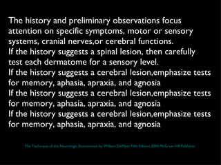 The history and preliminary observations focus attention on specific symptoms, motor or sensory systems, cranial nerves,or cerebral functions.  If the history suggests a spinal lesion, then carefully test each dermatome for a sensory level.  If the history suggests a cerebral lesion,emphasize tests for memory, aphasia, apraxia, and agnosia If the history suggests a cerebral lesion,emphasize tests for memory, aphasia, apraxia, and agnosia If the history suggests a cerebral lesion,emphasize tests for memory, aphasia, apraxia, and agnosia The Technique of the Neurologic Examination by William DeMyer Fifth Edition 2004 McGraw Hill Publisher 