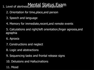 Mental Status Exam 1. Level of alertness,attention and cooperation 2. Orientation for time,place,and person 3. Speech and language 4. Memory for immediate,recent,and remote events 5. Calculations and right/left orientation,finger agnosia,and agraphia 6. Apraxia 7. Constructions and neglect 8. Logic and abstractions 9. Sequencing tasks and frontal release signs 10. Delusions and Hallucinations 11. Mood 