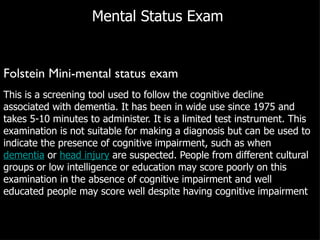 Mental Status Exam  Folstein Mini-mental status exam This is a screening tool used to follow the cognitive decline associated with dementia. It has been in wide use since 1975 and takes 5-10 minutes to administer. It is a limited test instrument. This examination is not suitable for making a diagnosis but can be used to indicate the presence of cognitive impairment, such as when  dementia  or  head injury  are suspected. People from different cultural groups or low intelligence or education may score poorly on this examination in the absence of cognitive impairment and well educated people may score well despite having cognitive impairment 