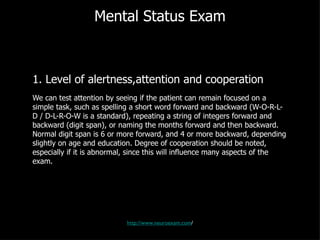 Mental Status Exam 1. Level of alertness,attention and cooperation We can test attention by seeing if the patient can remain focused on a simple task, such as spelling a short word forward and backward (W-O-R-L-D / D-L-R-O-W is a standard), repeating a string of integers forward and backward (digit span), or naming the months forward and then backward. Normal digit span is 6 or more forward, and 4 or more backward, depending slightly on age and education. Degree of cooperation should be noted, especially if it is abnormal, since this will influence many aspects of the exam. http://www.neuroexam.com / 