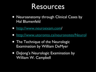 Resources Neuroanatomy through Clinical Cases by Hal Blumenfeld  http://www.neuroexam.com / http://www.utoronto.ca/neuronotes/NeuroExam/main.htm The Technique of the Neurologic Examination by William DeMyer DeJong’s Neurologic Examination by William W. Campbell 