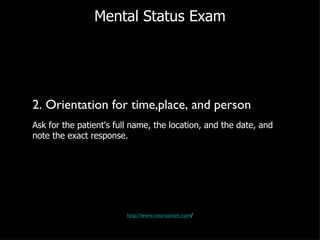 Mental Status Exam 2. Orientation for time,place, and person Ask for the patient's full name, the location, and the date, and note the exact response.  http://www.neuroexam.com / 