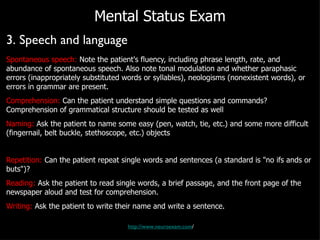 Mental Status Exam 3. Speech and language Spontaneous speech:  Note the patient's fluency, including phrase length, rate, and abundance of spontaneous speech. Also note tonal modulation and whether paraphasic errors (inappropriately substituted words or syllables), neologisms (nonexistent words), or errors in grammar are present. Comprehension:  Can the patient understand simple questions and commands? Comprehension of grammatical structure should be tested as well Naming:  Ask the patient to name some easy (pen, watch, tie, etc.) and some more difficult (fingernail, belt buckle, stethoscope, etc.) objects Repetition:  Can the patient repeat single words and sentences (a standard is "no ifs ands or buts")? Reading:  Ask the patient to read single words, a brief passage, and the front page of the newspaper aloud and test for comprehension.  Writing:  Ask the patient to write their name and write a sentence. http://www.neuroexam.com / 