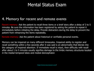 Mental Status Exam 4. Memory for recent and remote events Recent memory:  Ask the patient to recall three items or a brief story after a delay of 3 to 5 minutes. Be sure the information has been registered by asking the patient to repeat it immediately before initiating the delay. Provide distracters during the delay to prevent the patient from rehearsing the items repeatedly. Remote memory:  Ask the patient about historical or verifiable personal events. Memory can be impaired on many different timescales. Impaired ability to register and recall something within a few seconds after it was said is an abnormality that blends into the category of impaired attention. If immediate recall is intact, then difficulty with recall after about 1 to 5 minutes usually signifies damage to the limbic memory structures located in the medial temporal lobes and medial diencephalon http://www.neuroexam.com / 