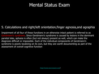 Mental Status Exam 5. Calculations and right/left orientation,finger agnosia,and agraphia Impairment of all four of these functions in an otherwise intact patient is referred to as  Gerstmann's syndrome . Since Gerstmann's syndrome is caused by lesions in the dominant parietal lobe, aphasia is often (but not always) present as well, which can make the diagnosis difficult or impossible. Each of the individual components of Gerstmann's syndrome is poorly localizing on its own, but they are worth documenting as part of the assessment of overall cognitive function http://www.neuroexam.com / 
