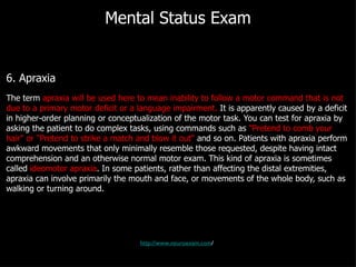 Mental Status Exam 6. Apraxia The term  apraxia will be used here to mean inability to follow a motor command that is not due to a primary motor deficit or a language impairment.  It is apparently caused by a deficit in higher-order planning or conceptualization of the motor task. You can test for apraxia by asking the patient to do complex tasks, using commands such as  "Pretend to comb your hair" or "Pretend to strike a match and blow it out"  and so on. Patients with apraxia perform awkward movements that only minimally resemble those requested, despite having intact comprehension and an otherwise normal motor exam. This kind of apraxia is sometimes called  ideomotor apraxia . In some patients, rather than affecting the distal extremities, apraxia can involve primarily the mouth and face, or movements of the whole body, such as walking or turning around. http://www.neuroexam.com / 