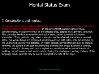 Mental Status Exam 7. Constructions and neglect Hemineglect is an abnormality in attention to one side of the universe that is not due to a primary sensory or motor disturbance . In sensory neglect, patients ignore visual, somatosensory, or auditory stimuli on the affected side, despite intact primary sensation. This can often be demonstrated by testing for extinction on double simultaneous stimulation. Thus, patients may detect a stimulus on the affected side when presented alone, but when stimuli are presented simultaneously on both sides, only the stimulus on the unaffected side may be detected. In motor neglect, normal strength may be present, however, the patient often does not move the affected limb unless attention is strongly directed toward it. Sensory and motor neglect are usually tested as part of the visual, auditory, somatosensory, and motor exams. During the reading and writing portions of the language exam, patients may be noted to neglect one side of the page. http://www.neuroexam.com / 
