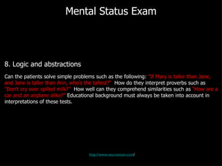 Mental Status Exam 8. Logic and abstractions Can the patients solve simple problems such as the following:  "If Mary is taller than Jane, and Jane is taller than Ann, who's the tallest?"   How do they interpret proverbs such as  "Don't cry over spilled milk?”   How well can they comprehend similarities such as  "How are a car and an airplane alike?”  Educational background must always be taken into account in interpretations of these tests. http://www.neuroexam.com / 