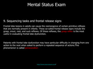 Mental Status Exam 9. Sequencing tasks and frontal release signs Frontal lobe lesions in adults can cause the reemergence of certain primitive reflexes that are normally present in infants. These so-called frontal release signs include the grasp, snout, root, and suck reflexes. Of these reflexes, the  grasp reflex  is the most useful in evaluating frontal lobe dysfunction. Patients with frontal lobe dysfunction may have particular difficulty in changing from one action to the next when asked to perform a repeated sequence of actions.This phenomenon is called  perseveration http://www.neuroexam.com / 
