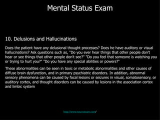 Mental Status Exam 10. Delusions and Hallucinations Does the patient have any delusional thought processes? Does he have auditory or visual hallucinations? Ask questions such as, "Do you ever hear things that other people don't hear or see things that other people don't see?" "Do you feel that someone is watching you or trying to hurt you?" "Do you have any special abilities or powers?" These abnormalities can be seen in toxic or metabolic abnormalities and other causes of diffuse brain dysfunction, and in primary psychiatric disorders. In addition, abnormal sensory phenomena can be caused by focal lesions or seizures in visual, somatosensory, or auditory cortex, and thought disorders can be caused by lesions in the association cortex and limbic system http://www.neuroexam.com / 