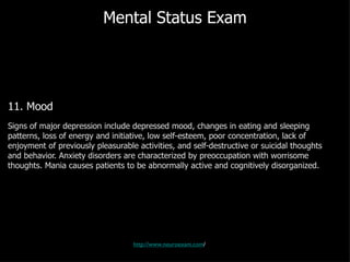 Mental Status Exam 11. Mood Signs of major depression include depressed mood, changes in eating and sleeping patterns, loss of energy and initiative, low self-esteem, poor concentration, lack of enjoyment of previously pleasurable activities, and self-destructive or suicidal thoughts and behavior. Anxiety disorders are characterized by preoccupation with worrisome thoughts. Mania causes patients to be abnormally active and cognitively disorganized.  http://www.neuroexam.com / 