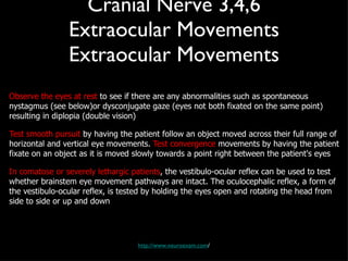 Cranial Nerve 3,4,6 Extraocular Movements Extraocular Movements Observe the eyes at rest  to see if there are any abnormalities such as spontaneous nystagmus (see below)or dysconjugate gaze (eyes not both fixated on the same point) resulting in diplopia (double vision) Test smooth pursuit  by having the patient follow an object moved across their full range of horizontal and vertical eye movements.  Test convergence  movements by having the patient fixate on an object as it is moved slowly towards a point right between the patient's eyes In comatose or severely lethargic patients , the vestibulo-ocular reflex can be used to test whether brainstem eye movement pathways are intact. The oculocephalic reflex, a form of the vestibulo-ocular reflex, is tested by holding the eyes open and rotating the head from side to side or up and down http://www.neuroexam.com / 