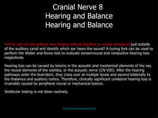 Cranial Nerve 8  Hearing and Balance Hearing and Balance Test to see can the patient hear fingers rubbed together or words whispered  just outside of the auditory canal and identify which ear hears the sound? A tuning fork can be used to perform the Weber and Rinne test to evaluate sensorineural and conductive hearing loss respectively Hearing loss can be caused by lesions in the acoustic and mechanical elements of the ear, the neural elements of the cochlea, or the acoustic nerve (CN VIII). After the hearing pathways enter the brainstem, they cross over at multiple levels and ascend bilaterally to the thalamus and auditory cortex. Therefore, clinically significant unilateral hearing loss is invariably caused by peripheral neural or mechanical lesions. Vestibular testing is not done routinely. http://www.neuroexam.com / 