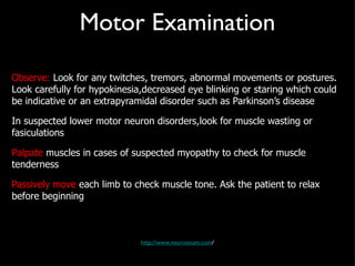 Motor Examination Observe:  Look for any twitches, tremors, abnormal movements or postures. Look carefully for hypokinesia,decreased eye blinking or staring which could be indicative or an extrapyramidal disorder such as Parkinson’s disease In suspected lower motor neuron disorders,look for muscle wasting or fasiculations Palpate  muscles in cases of suspected myopathy to check for muscle tenderness Passively move  each limb to check muscle tone. Ask the patient to relax before beginning http://www.neuroexam.com / 