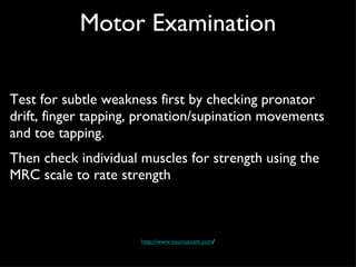 Motor Examination Test for subtle weakness first by checking pronator drift, finger tapping, pronation/supination movements and toe tapping.  Then check individual muscles for strength using the MRC scale to rate strength http://www.neuroexam.com / 