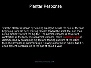 Plantar Response Test the plantar response by scraping an object across the sole of the foot beginning from the heel, moving forward toward the small toe, and then arcing medially toward the big toe. The normal response is downward contraction of the toes. The abnormal response, called  Babinski's sign , is characterized by an upgoing big toe and fanning outward of the other toes.The presence of Babinski's sign is always abnormal in adults, but it is often present in infants, up to the age of about 1 year. http://www.neuroexam.com / 