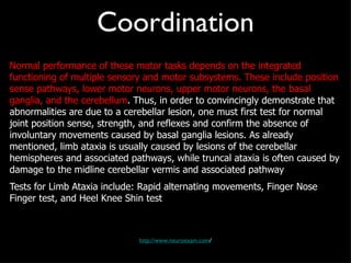 Coordination Normal performance of these motor tasks depends on the integrated functioning of multiple sensory and motor subsystems. These include position sense pathways, lower motor neurons, upper motor neurons, the basal ganglia, and the cerebellum . Thus, in order to convincingly demonstrate that abnormalities are due to a cerebellar lesion, one must first test for normal joint position sense, strength, and reflexes and confirm the absence of involuntary movements caused by basal ganglia lesions. As already mentioned, limb ataxia is usually caused by lesions of the cerebellar hemispheres and associated pathways, while truncal ataxia is often caused by damage to the midline cerebellar vermis and associated pathway Tests for Limb Ataxia include: Rapid alternating movements, Finger Nose Finger test, and Heel Knee Shin test http://www.neuroexam.com / 