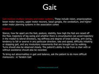 Gait Gait involves multiple sensory and motor systems . These include vision, proprioception, lower motor neurons, upper motor neurons, basal ganglia, the cerebellum, and higher-order motor planning systems in the association cortex Observe: Stance, how far apart are the feet, posture, stability, how high the feet are raised off the floor, trajectory of leg swing and whether there is circumduction (an arced trajectory in the medial to lateral direction), leg stiffness and degree of knee bending, arm swing, tendency to fall or swerve in any particular direction, rate and speed, difficulty initiating or stopping gait, and any involuntary movements that are brought out by walking. Turns should also be observed closely. The patient's ability to rise from a chair with or without assistance should also be recorded. To bring out abnormalities in gait and balance, ask the patient to do more difficult maneuvers : ie Tandem Gait http://www.neuroexam.com / 