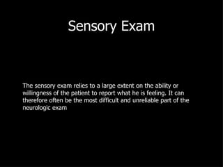 Sensory Exam The sensory exam relies to a large extent on the ability or willingness of the patient to report what he is feeling. It can therefore often be the most difficult and unreliable part of the neurologic exam 