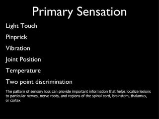 Primary Sensation Light Touch Pinprick Vibration Joint Position Temperature Two point discrimination The pattern of sensory loss can provide important information that helps localize lesions to particular nerves, nerve roots, and regions of the spinal cord, brainstem, thalamus, or cortex 
