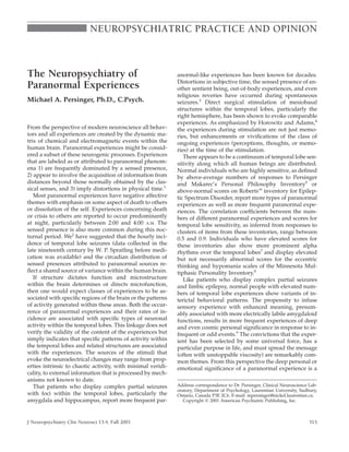 NEUROPSYCHIATRIC PRACTICE AND OPINION



The Neuropsychiatry of                                       anormal-like experiences has been known for decades.
                                                             Distortions in subjective time, the sensed presence of an-
Paranormal Experiences                                       other sentient being, out-of-body experiences, and even
                                                             religious reveries have occurred during spontaneous
Michael A. Persinger, Ph.D., C.Psych.                        seizures.3 Direct surgical stimulation of mesiobasal
                                                             structures within the temporal lobes, particularly the
                                                             right hemisphere, has been shown to evoke comparable
                                                             experiences. As emphasized by Horowitz and Adams,4
From the perspective of modern neuroscience all behav-       the experiences during stimulation are not just memo-
iors and all experiences are created by the dynamic ma-      ries, but enhancements or viviﬁcations of the class of
trix of chemical and electromagnetic events within the       ongoing experiences (perceptions, thoughts, or memo-
human brain. Paranormal experiences might be consid-         ries) at the time of the stimulation.
ered a subset of these neurogenic processes. Experiences        There appears to be a continuum of temporal lobe sen-
that are labeled as or attributed to paranormal phenom-      sitivity along which all human beings are distributed.
ena 1) are frequently dominated by a sensed presence,        Normal individuals who are highly sensitive, as deﬁned
2) appear to involve the acquisition of information from     by above-average numbers of responses to Persinger
distances beyond those normally obtained by the clas-        and Makarec’s Personal Philosophy Inventory5 or
sical senses, and 3) imply distortions in physical time.1    above-normal scores on Roberts’6 inventory for Epilep-
   Most paranormal experiences have negative affective       tic Spectrum Disorder, report more types of paranormal
themes with emphasis on some aspect of death to others       experiences as well as more frequent paranormal expe-
or dissolution of the self. Experiences concerning death     riences. The correlation coefﬁcients between the num-
or crisis to others are reported to occur predominantly      bers of different paranormal experiences and scores for
at night, particularly between 2:00 and 4:00 A.M. The        temporal lobe sensitivity, as inferred from responses to
sensed presence is also more common during this noc-         clusters of items from these inventories, range between
turnal period. We2 have suggested that the hourly inci-      0.5 and 0.9. Individuals who have elevated scores for
dence of temporal lobe seizures (data collected in the       these inventories also show more prominent alpha
late nineteenth century by W. P. Spratling before medi-      rhythms over the temporal lobes7 and display elevated
cation was available) and the circadian distribution of      but not necessarily abnormal scores for the eccentric
sensed presences attributed to paranormal sources re-        thinking and hypomania scales of the Minnesota Mul-
ﬂect a shared source of variance within the human brain.     tiphasic Personality Inventory.8
   If structure dictates function and microstructure            Like patients who display complex partial seizures
within the brain determines or directs microfunction,        and limbic epilepsy, normal people with elevated num-
then one would expect classes of experiences to be as-       bers of temporal lobe experiences show variants of in-
sociated with speciﬁc regions of the brain or the patterns   terictal behavioral patterns. The propensity to infuse
of activity generated within these areas. Both the occur-    sensory experience with enhanced meaning, presum-
rence of paranormal experiences and their rates of in-       ably associated with more electrically labile amygdaloid
cidence are associated with speciﬁc types of neuronal        functions, results in more frequent experiences of deep
activity within the temporal lobes. This linkage does not    and even cosmic personal signiﬁcance in response to in-
verify the validity of the content of the experiences but    frequent or odd events.9 The convictions that the exper-
simply indicates that speciﬁc patterns of activity within    ient has been selected by some universal force, has a
the temporal lobes and related structures are associated     particular purpose in life, and must spread the message
with the experiences. The sources of the stimuli that        (often with unstoppable viscosity) are remarkably com-
evoke the neuroelectrical changes may range from prop-       mon themes. From this perspective the deep personal or
erties intrinsic to chaotic activity, with minimal veridi-   emotional signiﬁcance of a paranormal experience is a
cality, to external information that is processed by mech-
anisms not known to date.
   That patients who display complex partial seizures        Address correspondence to Dr. Persinger, Clinical Neuroscience Lab-
                                                             oratory, Department of Psychology, Laurentian University, Sudbury,
with foci within the temporal lobes, particularly the        Ontario, Canada P3E 2C6. E-mail: mpersinger@nickel.laurentian.ca.
amygdala and hippocampus, report more frequent par-             Copyright 2001 American Psychiatric Publishing, Inc.



J Neuropsychiatry Clin Neurosci 13:4, Fall 2001                                                                             515
 