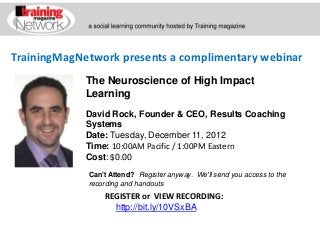 TrainingMagNetwork presents a complimentary webinar
             The Neuroscience of High Impact
             Learning
             David Rock, Founder & CEO, Results Coaching
             Systems
             Date: Tuesday, December 11, 2012
             Time: 10:00AM Pacific / 1:00PM Eastern
             Cost: $0.00

             Can't Attend? Register anyway. We'll send you access to the
             recording and handouts
                 REGISTER or VIEW RECORDING:
                   http://bit.ly/10VSxBA
 