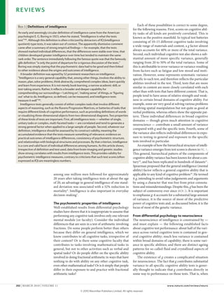 REVIEWS

 Box 1 | Definitions of intelligence                                                                    each of these possibilities is correct to some degree,
                                                                                                    for the following reasons. First, scores on cognitive abil-
 An early and seemingly circular definition of intelligence came from the American                  ity tasks of all kinds are positively correlated. This is
 psychologist E. G. Boring in 1923, when he stated, “Intelligence is what the tests                 known as the positive manifold. In typical test batteries
 test”105. Although this definition is often criticized by detractors of IQ (intelligence
                                                                                                    consisting of 10–15 different cognitive tasks involving
 quotient)‑type tests, it was taken out of context. The apparently dismissive comment
                                                                                                    a wide range of materials and content, a g factor almost
 came after a summary of strong empirical findings — for example, that the tests
 showed marked individual differences, that the differences were stable over time, that             always accounts for 40% or more of the total variance.
 children developed greater intelligence over time but tended to maintain the same                  Second, each individual cognitive test also shows a sub-
 rank order. The sentence immediately following the famous quote was that the famously              stantial amount of more specific variance, generally
 glib definition “is only the point of departure for a rigorous discussion of the tests.”           ranging from 20 to 50% of the total variance. Some of
 Boring was simply stating that the psychometric data had to be good and then linked                this is attributable to error variance or variance resulting
 to other evidence about the origins and outcomes of intelligence.                                  from factors such as fatigue and low mood and moti-
   A broader definition was agreed by 52 prominent researchers on intelligence:                     vation. However, some represents systematic variance
 “Intelligence is a very general capability that, among other things, involves the ability to       specific to each test, and therefore reflects the particular
 reason, plan, solve problems, think abstractly, comprehend complex ideas, learn quickly
                                                                                                    abilities involved in the test. Third, tests that are more
 and learn from experience. It is not merely book learning, a narrow academic skill, or
                                                                                                    similar in content are more closely correlated with each
 test‑taking smarts. Rather, it reflects a broader and deeper capability for
 comprehending our surroundings—‘catching on’, ‘making sense’ of things, or ‘figuring               other than with tests that have different content. That is,
 out’ what to do. Intelligence, so defined, can be measured, and intelligence tests                 people tend to have areas of relative strength and weak-
 measure it well”106.                                                                               ness in certain broad domains of cognitive ability. For
   Intelligence tests generally consist of either complex tasks that involve different              example, some are very good at solving various problems
 aspects of reasoning, such as the Ravens Progressive Matrices, or batteries of tasks that          involving spatial manipulation but not quite as good at
 require different kinds of cognitive performance, such as providing definitions of words           verbal problems, whereas others show the opposite pat-
 or visualizing three‑dimensional objects from two‑dimensional diagrams. Two properties             tern. These individual differences in broad cognitive
 of these kinds of tests are important. First, all intelligence tests — whether of single,          domains — though given much attention in cognitive
 unitary tasks or complex, multi‑faceted tasks — are correlated and tend to generate a
                                                                                                    neuroscience — contribute a small amount of variance
 strong general factor when applied to a large sample of people. Second, whatever our
                                                                                                    compared with g and the specific tests. Fourth, some of
 definition, intelligence should be assessed by its construct validity, meaning the
 accumulated evidence that the tests measure something of relevance: evidence on                    the variance also reflects individual differences in expo-
 practical outcomes of intelligence differences, consistency of psychometric structure,             sure to testing in general and exposure to the specific
 and relationships with biological structures and processes. By that criterion, intelligence        tests involved in particular.
 is a core and valid facet of individual differences among humans. As this article shows,               An example of how the hierarchical structure of intelli-
 irrespective of definition and test used, data from brain‑imaging and genetic studies              gence variance emerges from test scores is shown in FIG. 1.
 show strong correlates with results from intelligence tests. This provides validity for            This general, hierarchical pattern of the components of
 psychometric intelligence measures, contrary to criticisms that such test scores (often            cognitive ability variance has been known for about a cen-
 expressed as IQ) are meaningless numbers.                                                          tury 10, and has been replicated in hundreds of datasets11.
                                                                                                    Spearman proposed that the general intelligence (mental
                                                                                                    ability) factor reflects a general cognitive ability that is
                              among one million men followed for approximately                      applicable to any kind of cognitive problem10. He termed
                              20 years after taking intelligence tests at about the age             it g, intending to avoid value judgements and arguments
                              of 20, an advantage in general intelligence of one stand-             by using a character that was free from prior connota-
                              ard deviation was associated with a 32% reduction in                  tions and misunderstandings. Despite this, g has been the
                              mortality 9. Intelligence is also important in everyday               subject of controversy ever since (BOX 2). It is important
                              decision-making 7.                                                    to emphasise g: it accounts for a substantial large amount
                                                                                                    of variance, it is the source of most of the predictive
                              The psychometric properties of intelligence                           power of cognitive tests and, as discussed below, it is the
                              Well-established results from differential psychology                 locus of most of the genetic variance.
                              studies have shown that it is inappropriate to assume that
                              performing any cognitive task involves only one relevant              From differential psychology to neuroscience
                              mental module (or faculty). consider the individual                   The neuroscience of intelligence is constrained by —
                              differences that are seen in a test of arithmetic involving           and must explain — the following established facts
                              fractions. Do some people perform better than others                  about cognitive test performance: about half of the vari-
                              because they differ on general intelligence, which we                 ance across varied cognitive tests is contained in gen-
                              know contributes to all cognitive tasks, irrespective of              eral cognitive ability; much less variance is contained
                              their content? or is there some cognitive faculty that                within broad domains of capability; there is some vari-
                              contributes to tasks involving mathematical tasks in                  ance in specific abilities; and there are distinct ageing
                              general, but not to other activities such as verbal and               patterns for so-called fluid and crystallized aspects of
                              spatial tasks? or do people differ on the specific ability            cognitive ability.
                              involved in doing fractional arithmetic in ways that have                 The existence of g creates a complicated situation
                              nothing to do with ability on any other cognitive task,               for neuroscience. The fact that g contributes substantial
                              even other mathematical tasks? or is it simply that people            variance to all specific cognitive ability tests is gener-
                              differ in their exposure to and practice with fractional              ally thought to indicate that g contributes directly in
                              arithmetic tasks?                                                     some way to performance on those tests. That is, when


202 | MARcH 2010 | voluMe 11                                                                                                   www.nature.com/reviews/neuro

                                                     © 2010 Macmillan Publishers Limited. All rights reserved
 