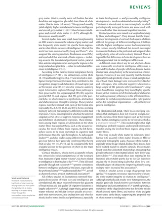 REVIEWS

                                  grey matter (that is, mostly nerve cell bodies, but also              as brain development — and presumably intelligence
                                  dendrites and supportive glia cells) from those of white              development — involves substantial neuronal pruning 68.
                                  matter (that is, nerve cell axons). This approach usually             This issue is also relevant in macroencephaly, in which
                                  yields slightly higher correlations between intelligence              pathologically enlarged brains are associated with
                                  and overall grey matter (r ~0.31) than between intelli-               decreased rather than increased cognitive function.
                                  gence and overall white matter (r ~0.27), although dif-                   Related questions were raised in a longitudinal study
                                  ferences are usually small59.                                         by Shaw and colleagues37. They showed that the trajec-
                                      Several studies have used voxel-based morphometry                 tories of development of cortical thickness in children
                                  on MRI scans to measure the volume of grey matter (and                differed for groups of different intelligence. children
                                  less frequently white matter) in specific brain regions,              with the highest intelligence scores had comparatively
                                  and to relate this to measures of intelligence. Most of this          thin cortices in early childhood, but showed more rapid
                                  work has been summarized by Jung and Haier 60, who                    increases in thickness in the prefrontal and temporal lobes
                                  assigned the existing results to Brodmann areas (BAs)                 until puberty, when all cortices slowly thinned. Thus, it
                                  and concluded that a network of brain regions — includ-               is possible that differences in brain development have an
                                  ing areas in the dorsolateral prefrontal cortex, parietal             underappreciated role in intelligence differences.
                                  lobe, anterior cingulate cortex and specific regions in the               A different, more direct way to test whether a brain
                                  temporal and occipital lobe — relate to individual differ-            area is crucially involved in intelligence differences is
                                  ences in intelligence (FIG. 2).                                       provided by studies of people with brain lesions. lesion
                                      According to this parieto-frontal integration theory              studies have a long history in the neuroscience of intel-
                                  of intelligence (P-FIT), the extrastriate cortex (BAs                 ligence. However, it was only recently that the limited
                                  18–19) and fusiform gyrus (BA 37) are involved in intel-              applicability and specificity of case or small-sample stud-
                                  ligence test performance because they contribute to the               ies of focal brain damage were overcome by Gläscher
                                  recognition, imagery and elaboration of visual input, just            and colleagues, who collected cognitive data from a
                                  as Wernicke’s area (BA 22) does for syntactic auditory                large sample of 241 patients with brain lesions69. using
                                  input. Information captured through these pathways is                 voxel-based lesion mapping, they found highly specific
                                  then processed in the supramarginal (BA 40), superior                 lesion–deficit relations in left frontal and parietal cortex
                                  parietal (BA 7), and angular (BA 39) gyri of the pari-                for working memory efficiency, in the left inferior fron-
                                  etal lobe, in which structural symbolism, abstraction                 tal cortex for verbal comprehension and in right parietal
                                  and elaboration are thought to emerge. These parietal                 cortex for perceptual organization — all subfactors of
                                  regions may then interact with parts of the frontal lobe              general intelligence.
                                  (especially BAs 6, 9, 10, 45, 46 and 47) to form a working
                                  memory network that compares different possible task                  The (dis)connected mind. There is an emerging con-
                                  responses. once a task response is selected, the anterior             sensus that intelligence does not reside in a single, nar-
                                  cingulate cortex (BA 32) supports response engagement                 rowly circumscribed brain region such as the frontal
                                  and inhibition of alternative responses. These interac-               lobe. Rather, intelligence seems to be best described as
                                  tions among brain regions are dependent on the white                  a small-world network70–73. This model implies that high
                                  matter fibres that connect them, such as the arcuate fas-             intelligence probably requires undisrupted information
                                  ciculus. For most of these brain regions, the left hemi-              transfer among the involved brain regions along white
                                  sphere seems to be more important to cognitive task                   matter fibres.
                                  performance than the right hemisphere. As subsequent                      one way to study white matter in relation to intel-
                                  studies61,62, and also studies using different methodolo-             ligence is to quantify white matter lesions on MRI or
                                  gies (see below), have generally confirmed this theory                computed tomography scans. Because white matter is
                                  (but see also REF. 63), P-FIT can be considered the best              especially prone to age-related decline, these lesions have
                                  available answer to the question of where in the brain                been studied mainly in elderly subjects. These studies
                                  intelligence resides.                                                 found weak but consistent relationships indicating that
                                      cortical thickness, which more accurately reflects                people with more white matter lesions have lower cog-
                                  the cytoarchitectural characteristics of the neuropil                 nitive ability 74,75. The small effect sizes reported in this
                                  than measures of grey matter volume59, has been related               literature are probably partly due to the fact that most
                                  to intelligence in four studies so far 29,59,64,65. They all found    studies rely on lesion rating scales that allow for a con-
                                  generally (though not exclusively29,59) positive correlations         siderable degree of subjectivity. Improving these by using
                                  between intelligence and cortical thickness, especially in            multiple raters increased the association76.
                                  the prefrontal cortex29,59,64 and temporal lobes29,59,65, as well         So far, 11 studies across a range of age groups have
                                  as clustered around areas of multimodal association64.                applied 1H-magnetic resonance spectroscopy to exam-
                                      All of these studies on (sometimes extremely fine-                ine white matter integrity in relation to intelligence77.
Small-world network
A network characterized by        grained) measures of brain size and intelligence are                  Although methods and results were heterogeneous, the
high levels of local clustering   correlational; the exact relation between the quantity                studies generally found positive correlations between
among nodes and short paths       of brain tissue and the quality of cognitive functions is             intelligence and concentrations of N-acetyl aspartate, a
that globally link all nodes,     largely unknown66,67. Although larger brains, greater grey            metabolite of the oligodendrocytes that form the myelin
resulting in all nodes being
linked through few
                                  matter volumes and thicker cortices usually are associ-               sheath around nerve fibres, and various white and grey
intermediate steps despite few    ated with more neurons, it is unclear how and why this                matter areas in the brain, supporting the proposed role
connections per node.             should lead to better intellectual performance, especially            of white matter in intelligence.


nATuRe RevIeWS | NeuroscieNce                                                                                                     voluMe 11 | MARcH 2010 | 207

                                                         © 2010 Macmillan Publishers Limited. All rights reserved
 