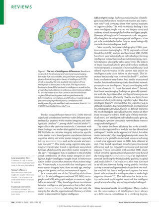 REVIEWS

                                                                                                        Efficient processing. early functional studies of intelli-
                                                                                                        gence used behavioural measures of reaction and inspec-
                                                 6, 9
                                                                              7                         tion time12 and correlated them with various measures
                                                                                                        of cognitive ability. The well-established finding is that
                                                  32                                                    more intelligent people react to and inspect visual and
                                                 45,                        39, 40                      auditory stimuli more rapidly than less intelligent people.
                                     10          46,                                                    However, although such chronometric tasks are gener-
                                                 47                                                     ally thought to be endophenotypes of intelligence, it has
                                                                                        18, 19          yet to be established whether they are more biologically
                                                                  21              37                    tractable than is intelligence itself.
                                                                                                            More recently, electroencephalography (eeG), posi-
                                                                                                        tron emission tomography (PeT), regional cerebral
                                                                                                        blood flow (rcBF) analysis and functional MRI (fMRI)
                                                                                                        have been used extensively on individuals performing
                                                                                                        intelligence-related tasks such as matrix reasoning, men-
                                                                                                        tal rotation or playing the video game Tetris. The indices
                                                                                                        of brain functional activity provided by these methods
                                                                                                        were interpreted as measures of neuronal efficiency and
                                   Figure 2 | The loci of intelligence differences. Based on a          related to performance on the current task and/or on
                                   review of all the structural and functional neuroimaging             intelligence tests taken before or afterwards. This lit-
                                                                    Nature Reviews | Neuroscience
                                   literature that was available, Jung and Haier proposed the           erature has recently been reviewed in detail60,83, and two
                                   parieto-frontal integration theory of intelligence (P-FIT),          basic conclusions were drawn: first, similar to structural
                                   which is arguably the best available description of how              studies, functional studies support a distributed network
                                   intelligence is distributed in the brain. The figure shows           perspective on intelligence, largely overlapping with
                                   Brodmann Areas (BAs) involved in intelligence, as well as the        the one shown in FIG. 2 and discussed above60. Second,
                                   arcuate fasciculus (shown in yellow) as a promising candidate
                                                                                                        functional neuroimaging findings are generally consist-
                                   for a white matter tract that connects the involved brain
                                   regions. BAs shown in green indicate predominantly                   ent with the hypothesis that intelligent brains process
                                   left-hemispheric correlations and BAs shown in pink indicate         information more efficiently (that is, use fewer brain
                                   predominantly right-hemispheric correlations with                    resources when performing cognitive tasks) than less
                                   intelligence. Figure is modified, with permission, from REF. 60      intelligent brains84, provided that the cognitive task is
                                   © (2007) Cambridge University Press.                                 difficult enough to discriminate between intelligent and
                                                                                                        less intelligent individuals, but not so difficult that even
                                                                                                        the most intelligent individuals have to recruit all their
                                       Studies using diffusion tensor (DT)-MRI showed                   brain resources to solve it. In the case of these more dif-
                                   significant correlations between water diffusion para-               ficult tests, less intelligent individuals usually give up,
                                   meters that quantify white matter integrity and intel-               resulting in a positive correlation between brain resource
                                   ligence in children78,79, young adults80 and old adults78,81,        usage and intelligence83.
                                   especially in the centrum semiovale. consistent with                     The notion that brain efficiency has a role in intelli-
                                   these findings, two studies that applied tractography on             gence is also supported by a study by van den Heuvel and
                                   DT-MRI data to calculate integrity indices for specific              colleagues85. Similar to the approach of li et al. for white
                                   white matter tracts found positive correlations between              matter networks71, they used graph analysis to assess the
                                   cognitive ability and white matter integrity, especially             efficiency of a global brain network constructed using
                                   for long association fibres, such as the arcuate and unci-           a voxel-wise approach based on fMRI data obtained at
                                   nate fasciculi75,82. one study using cognitive data span-            rest. They found significant links between functional
                                   ning several decades found a significant association                 efficiency and IQ, especially in frontal and parietal
                                   between childhood IQ and white matter integrity in                   regions. This is consistent with another fMRI study
                                   old age78. This suggests that, in addition to the probably           which reported significant correlations between IQ and
                                   direct contribution of white matter integrity to intel-              the resting-state functional connectivity of an ‘exploratory’
Long association fibre             ligence, higher intelligence might result in behaviours              network involving the frontal and the parietal, occipital
A member of a set of axonal
tracks connecting distant brain
                                   across the life-course that promote white matter integ-              and limbic lobes86. The brain areas that were activated
areas in the same hemisphere.      rity. Alternatively, it is possible that intelligence and            as an efficient network during resting periods (with less
                                   white matter integrity have, from an early age, overlap-             activity in more intelligent individuals) in these two stud-
Network efficiency                 ping sets of genetic and/or environmental inputs.                    ies matched the frontal and parietal regions that were
Describes short mean path
                                       In a resourceful use of the 79 healthy adults from               found to be activated in intelligent subjects under high
lengths for parallel information
transfer — as provided by a        REF. 82, li and colleagues combined DT-MRI tracto-                   cognitive demand60,83. This indicates that brain activ-
small-world network structure,     graphy and MRI with graph analysis to construct a glo-               ity can be used to distinguish more and less intelligent
for example.                       bal brain network71. They found significant correlations             people even when they are not cognitively challenged.
                                   between intelligence and parameters that reflect white
Functional connectivity
Correlations between the
                                   matter network efficiency, indicating that not only the              Many neuronal roads to intelligence. Many studies
activation patterns of different   integrity, but also the organizational efficiency, of white          on the neuroscience of intelligence have shown
brain areas.                       matter is important for higher intelligence.                         sex differences, sometimes to a striking degree,


208 | MARcH 2010 | voluMe 11                                                                                                       www.nature.com/reviews/neuro

                                                         © 2010 Macmillan Publishers Limited. All rights reserved
 