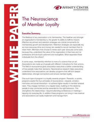 WHITE PAPER   The Neuroscience
              of Member Loyalty
              Executive Summary
              The lifeblood of any association is its membership. The healthier and stronger
              an organization’s membership is, the greater its ability to fulfill its mission.
              Effective recruitment and retention strategies are critical components for
              membership growth and development. Retention strategies are especially key
              as more resources (time and money) are needed to recruit members than to
              retain them. Members that choose to renew each year obviously come back
              because they understand the value of the organization in their lives and /or
              professions and are loyal customers and evangelists. What separates these
              individuals from the others?

              In some ways, membership retention is more of a science than an art.
              Associations are made up of people with different motivations for their actions.
              The field of neuroscience gives association executives a better understanding
              of how people make their decisions. Neuroscience research helps executives
              understand how associations can develop programs that will form deeper
              relationships, stronger connections and ensure member loyalty.

              One such type of program is a loyalty rewards program. Rewards, or points,
              programs exploit the four principles of neuroscience—rewards, emotion,
              memories and social interaction—to achieve higher results in member renewal
              rates. They engage members on a regular basis, building on the desire by
              people to stay connected and be rewarded for the right behaviors. This
              strengthens the relationships—beyond attending conferences or meetings—
              tapping into everyday life. In addition these programs can bring in new revenue
              and associations can easily implement and manage them.




                                                                                       www.affinitycenter.com
                                                                  @2012 Affinity Center International LLC, All Rights Reserved.
 