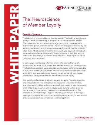 WHITE PAPER

The Neuroscience
of Member Loyalty
Executive Summary
The lifeblood of any association is its membership. The healthier and stronger
an organization’s membership is, the greater its ability to fulfill its mission.
Effective recruitment and retention strategies are critical components for
membership growth and development. Retention strategies are especially key
as more resources (time and money) are needed to recruit members than to
retain them. Members that choose to renew each year obviously come back
because they understand the value of the organization in their lives and /or
professions and are loyal customers and evangelists. What separates these
individuals from the others?
In some ways, membership retention is more of a science than an art.
Associations are made up of people with different motivations for their actions.
The field of neuroscience gives association executives a better understanding
of how people make their decisions. Neuroscience research helps executives
understand how associations can develop programs that will form deeper
relationships, stronger connections and ensure member loyalty.
One such type of program is a loyalty rewards program. Rewards, or points,
programs exploit the four principles of neuroscience—rewards, emotion,
memories and social interaction—to achieve higher results in member renewal
rates. They engage members on a regular basis, building on the desire by
people to stay connected and be rewarded for the right behaviors. This
strengthens the relationships—beyond attending conferences or meetings—
tapping into everyday life. In addition these programs can bring in new revenue
and associations can easily implement and manage them.

www.affinitycenter.com
@2012 Affinity Center International LLC, All Rights Reserved.

 