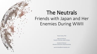 The Neutrals
Friends with Japan and Her
Enemies During WWII
Pascal Lottaz, PhD
Adjunct Professor
Temple University, Japan Campus
Assistant Professor
Waseda Institute for Advanced Study
pascal.lottaz@aoni.waseda.com
 