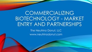 COMMERCIALIZING
BIOTECHNOLOGY - MARKET
ENTRY AND PARTNERSHIPS
The Neutrino Donut, LLC
www.neutrinodonut.com
1
 
