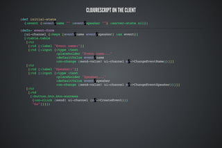 CLOJURESCRIPT ON THE CLIENT
(def initial-state
{:event {:event/name "" :event/speaker ""} :server-state nil})
(defn- event-form
[ui-channel {:keys [event/name event/speaker] :as event}]
[:table.table
[:tr
[:td [:label "Event name:"]]
[:td [:input {:type :text
:placeholder "Event name..."
:defaultValue event/name
:on-change (send-value! ui-channel m/->ChangeEventName)}]]]
[:tr
[:td [:label "Speaker:"]]
[:td [:input {:type :text
:placeholder "Speaker..."
:defaultValue event/speaker
:on-change (send-value! ui-channel m/->ChangeEventSpeaker)}]]]
[:tr
[:td
[:button.btn.btn-success
{:on-click (send! ui-channel (m/->CreateEvent))}
"Go"]]]])
 