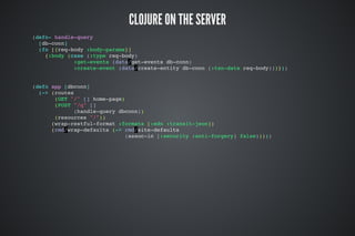 CLOJURE ON THE SERVER
(defn- handle-query
[db-conn]
(fn [{req-body :body-params}]
{:body (case (:type req-body)
:get-events (data/get-events db-conn)
:create-event (data/create-entity db-conn (:txn-data req-body)))}))
(defn app [dbconn]
(-> (routes
(GET "/" [] home-page)
(POST "/q" []
(handle-query dbconn))
(resources "/"))
(wrap-restful-format :formats [:edn :transit-json])
(rmd/wrap-defaults (-> rmd/site-defaults
(assoc-in [:security :anti-forgery] false)))))
 