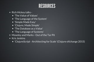 RESOURCES
Rich Hickey talks -
'The Value of Values'
'The Language of the System'
'Simple Made Easy'
'Clojure, Made Simple'
'The Database as a Value'
'The Language of Systems'
Moseley and Marks - Out of the Tar Pit
Kris Jenkins
'ClojureScript - Architecting for Scale' (Clojure eXchange 2015)
 
