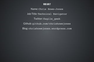 WHO AM I?
Name: Chris Howe-Jones
Job Title: Technical Navigator
Twitter: @agile_geek
Github: github.com/chrishowejones
Blog: chrishowejones.wordpress.com
 