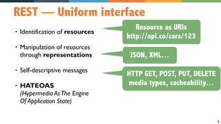5
REST — Uniform interface
• Identification of resources
• Manipulation of resources  
through representations
• Self-descriptive messages
• HATEOAS  
(Hypermedia AsThe Engine  
Of Application State)
Resource as URIs
http://api.co/cars/123
JSON, XML…
HTTP GET, POST, PUT, DELETE
media types, cacheability…
 