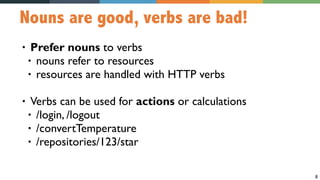 8
Nouns are good, verbs are bad!
• Prefer nouns to verbs
• nouns refer to resources
• resources are handled with HTTP verbs
• Verbs can be used for actions or calculations
• /login, /logout
• /convertTemperature
• /repositories/123/star
 