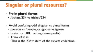10
Singular or plural resources?
• Prefer plural forms
• /tickets/234 vs /ticket/234
• Avoid confusing odd singular vs plural forms
• /person vs /people, or /goose vs /geese
• Easier for URL routing (same prefix)
• Think of it as:  
‘This is the 234th item of the tickets collection’
 