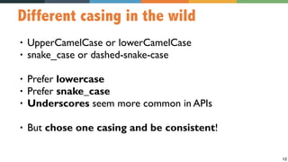 12
Different casing in the wild
• UpperCamelCase or lowerCamelCase
• snake_case or dashed-snake-case
• Prefer lowercase
• Prefer snake_case
• Underscores seem more common in APIs
• But chose one casing and be consistent!
 