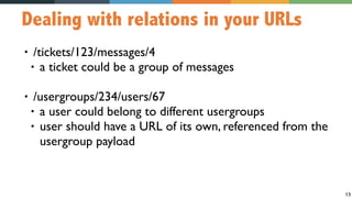 13
Dealing with relations in your URLs
• /tickets/123/messages/4
• a ticket could be a group of messages
• /usergroups/234/users/67
• a user could belong to different usergroups
• user should have a URL of its own, referenced from the
usergroup payload
 