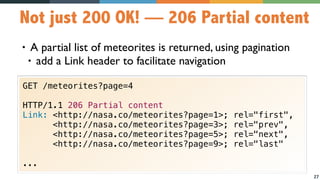 27
Not just 200 OK! — 206 Partial content
• A partial list of meteorites is returned, using pagination
• add a Link header to facilitate navigation
GET /meteorites?page=4
HTTP/1.1 206 Partial content
Link: <http://nasa.co/meteorites?page=1>; rel="first",  
<http://nasa.co/meteorites?page=3>; rel="prev",
<http://nasa.co/meteorites?page=5>; rel="next",  
<http://nasa.co/meteorites?page=9>; rel="last"
...
 