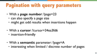 33
Pagination with query parameters
• With a page number: ?page=23
• can also specify a page size
• might get odd results when insertions happen
• With a cursor: ?cursor=34ea3fd6
• insertion-friendly
• With a semantic parameter: ?page=A
• interesting when limited / discrete number of pages
 
